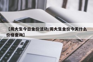 【周大生今日金价活动/周大生金价今天什么价格查询】