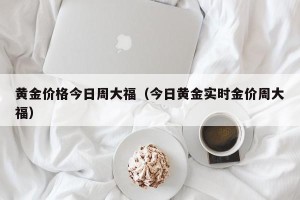 黄金价格今日周大福（今日黄金实时金价周大福）