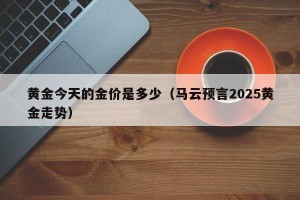 黄金今天的金价是多少（马云预言2025黄金走势）