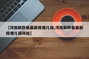 【河南新野县最新疫情几级,河南新野县最新疫情几级风险】