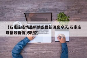 【石家庄疫情最新情况最新消息今天/石家庄疫情最新情况轨迹】