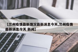 【兰州疫情最新情况最新消息今天,兰州疫情最新消息今天 新闻】