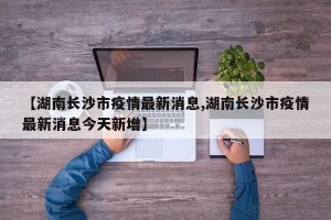 【湖南长沙市疫情最新消息,湖南长沙市疫情最新消息今天新增】