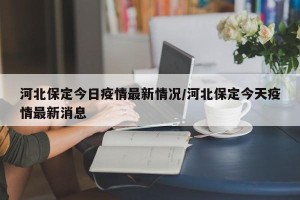 河北保定今日疫情最新情况/河北保定今天疫情最新消息