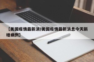 【美国疫情最新消/美国疫情最新消息今天新增病例】