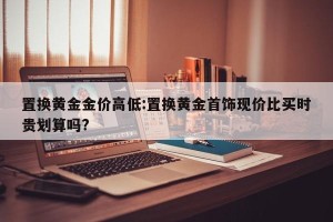 置换黄金金价高低:置换黄金首饰现价比买时贵划算吗?