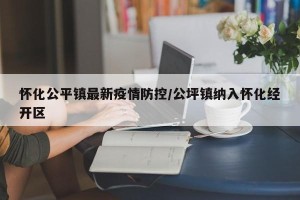 怀化公平镇最新疫情防控/公坪镇纳入怀化经开区