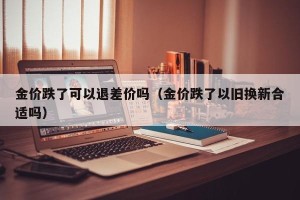 金价跌了可以退差价吗（金价跌了以旧换新合适吗）