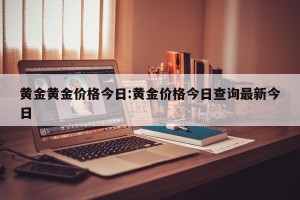 黄金黄金价格今日:黄金价格今日查询最新今日