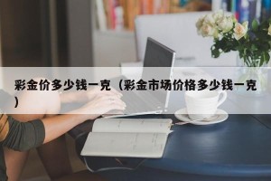 彩金价多少钱一克（彩金市场价格多少钱一克）