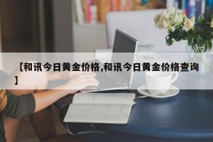 【和讯今日黄金价格,和讯今日黄金价格查询】