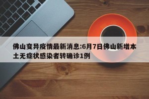 佛山变异疫情最新消息:6月7日佛山新增本土无症状感染者转确诊1例