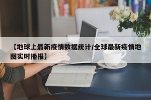 【地球上最新疫情数据统计/全球最新疫情地图实时播报】
