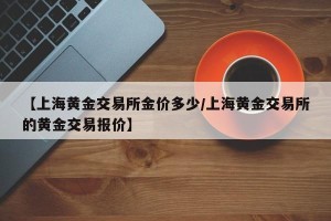 【上海黄金交易所金价多少/上海黄金交易所的黄金交易报价】