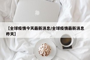 【全球疫情今天最新消息/全球疫情最新消息昨天】