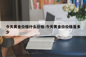 今天黄金价格什么价格:今天黄金价价格是多少