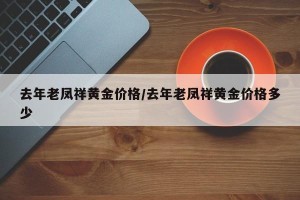 去年老凤祥黄金价格/去年老凤祥黄金价格多少