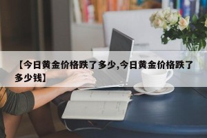 【今日黄金价格跌了多少,今日黄金价格跌了多少钱】