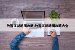 放置江湖地图攻略:放置江湖地图攻略大全
