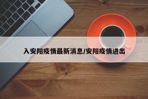 入安阳疫情最新消息/安阳疫情进出