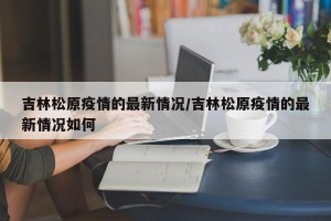 吉林松原疫情的最新情况/吉林松原疫情的最新情况如何