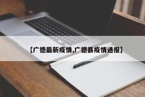 【广德最新疫情,广德县疫情通报】