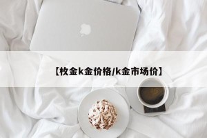 【枚金k金价格/k金市场价】
