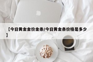 【今日黄金金价金条/今日黄金条价格是多少】