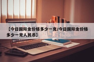 【今日国际金价格多少一克/今日国际金价格多少一克人民币】