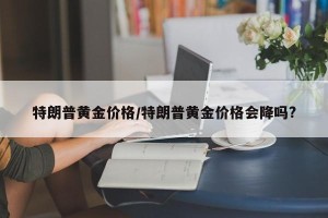 特朗普黄金价格/特朗普黄金价格会降吗?