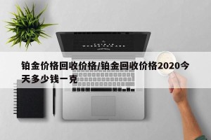 铂金价格回收价格/铂金回收价格2020今天多少钱一克