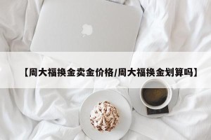 【周大福换金卖金价格/周大福换金划算吗】