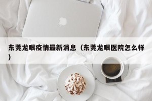 东莞龙眼疫情最新消息（东莞龙眼医院怎么样）