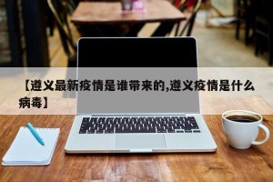 【遵义最新疫情是谁带来的,遵义疫情是什么病毒】