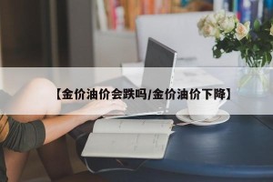 【金价油价会跌吗/金价油价下降】