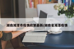 湖南湘潭市疫情政策最新/湖南省湘潭疫情