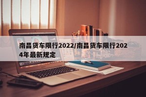 南昌货车限行2022/南昌货车限行2024年最新规定