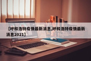 【呼和浩特疫情最新消息,呼和浩特疫情最新消息2021】