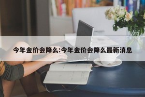 今年金价会降么:今年金价会降么最新消息