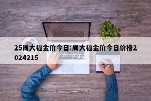 25周大福金价今日:周大福金价今日价格2024215