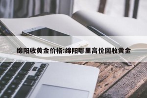 绵阳收黄金价格:绵阳哪里高价回收黄金