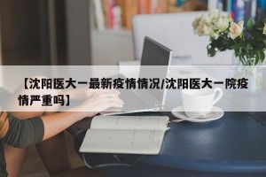 【沈阳医大一最新疫情情况/沈阳医大一院疫情严重吗】