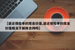 【退还保险单的现金价值,退还保险单的现金价值相当于解除合同吗】