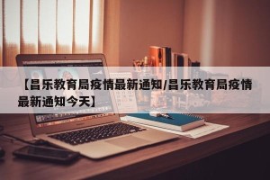 【昌乐教育局疫情最新通知/昌乐教育局疫情最新通知今天】