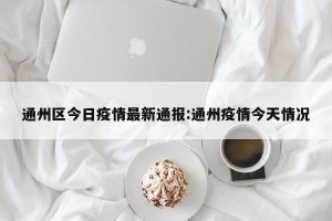 通州区今日疫情最新通报:通州疫情今天情况