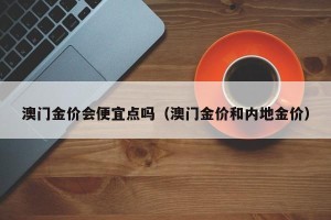 澳门金价会便宜点吗（澳门金价和内地金价）