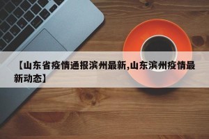 【山东省疫情通报滨州最新,山东滨州疫情最新动态】