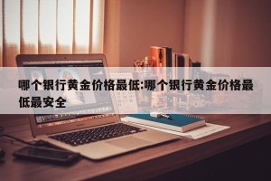 哪个银行黄金价格最低:哪个银行黄金价格最低最安全