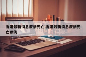 香港最新消息疫情死亡:香港最新消息疫情死亡病例