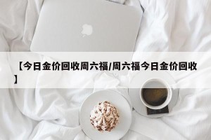 【今日金价回收周六福/周六福今日金价回收】